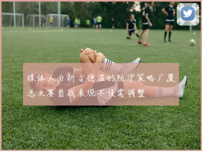 媒体人分析古德温的防守策略广厦总决赛首战表现不佳需调整