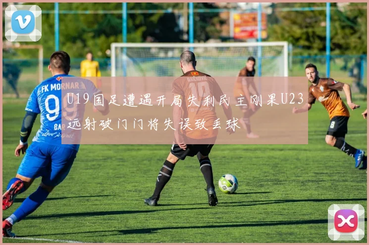 U19国足遭遇开局失利民主刚果U23远射破门门将失误致丢球
