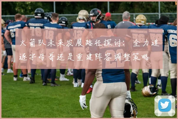 火箭队未来发展路径探讨：全力追逐字母哥还是重建阵容调整策略
