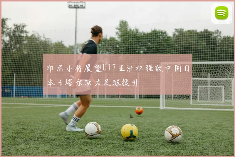 印尼小将展望U17亚洲杯强敌中国日本卡塔尔助力足球提升