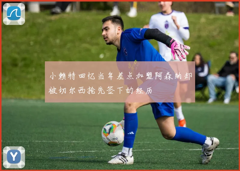 小赖特回忆当年差点加盟阿森纳却被切尔西抢先签下的经历