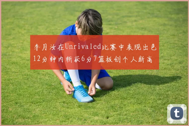 李月汝在Unrivaled比赛中表现出色12分钟内斩获6分7篮板创个人新高
